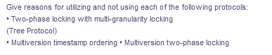 Give reasons for utilizing and not using each of the following protocols:
• Two-phase locking with multi-granularity locking
(Tree Protocol)
• Multiversion timestamp ordering • Multiversion two-phase locking
