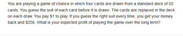 You are playing a game of chance in which four cards are drawn from a standard deck of 52
cards. You guess the suit of each card before it is drawn. The cards are replaced in the deck
on each draw. You pay $1 to play. If you guess the right suit every time, you get your money
back and $256. What is your expected profit of playing the game over the long term?
