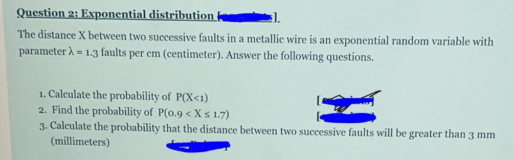 Question 2: Exponential distribution
The distance X between two successive faults in a metallic wire is an exponential random variable with
parameter A = 1.3 faults per cm (centimeter). Answer the following questions.
1. Calculate the probability of P(X<1)
2. Find the probability of P(o.9 < Xs 1.7)
3. Calculate the probability that the distance between two successive faults will be greater than 3 mm
(millimeters)
