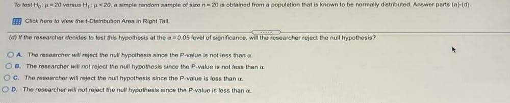 To test Ho: u=20 versus H,: u<20, a simple random sample of size n= 20 is obtained from
population that is known to be normally distributed. Answer parts (a)-(d).
E Click hero to view the t-Distribution Area in Right Tail.
(d) If the researcher decides to test this hypothesis at the a=0.05 level of significance, will the researcher reject the null hypothesis?
O A
The researcher will reject the null hypothesis since the P-value is not less than a
O B. The researcher will not reject the null hypothesis since the P-value is not less than a
O C. The researcher will reject the null hypothesis since the P-value is less than a.
O D. The researcher will not reject the null hypothesis since the P-value is less than a.
