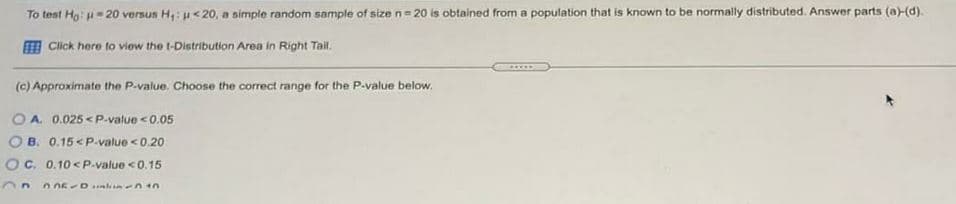 To test Hg: u= 20 versun H;: u<20, a simple random sample of size n= 20 is obtained from a population that is known to be normally distributed. Answer parts (a)-(d).
E Click here to view the t-Distribution Area in Right Tail
(c) Approximate the P-value. Choose the correct range for the P-value below.
O A. 0.025 <P-value <0.05
O B. 0.15 <P-value <0.20
OC. 0.10 < P.value <0.15
