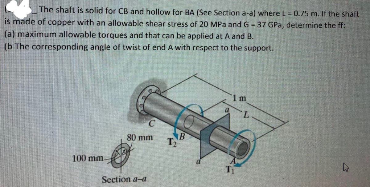 The shaft is solid for CB and hollow for BA (See Section a-a) where L = 0.75 m. If the shaft
is made of copper with an allowable shear stress of 20 MPa and G = 37 GPa, determine the ff:
(a) maximum allowable torques and that can be applied at A and B.
(b The corresponding angle of twist of end A with respect to the support.
o
1 m
100 mm.
2
80 mm
Section a-a
T₂
B
a
Ti