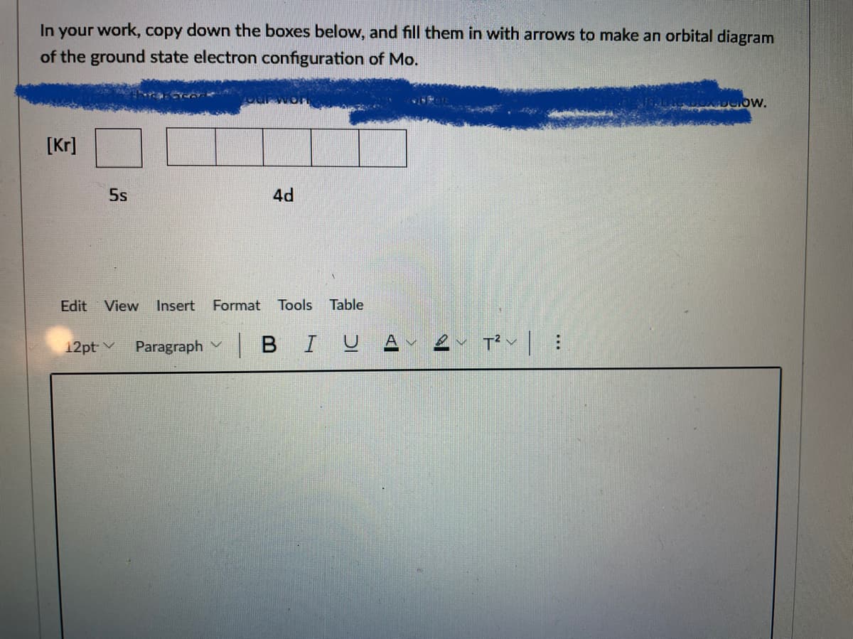 In your work, copy down the boxes below, and fill them in with arrows to make an orbital diagram
of the ground state electron configuration of Mo.
[Kr]
5s
4d
Edit View
Insert
Format
Tools
Table
Paragraph v
|BIU A
12pt v
