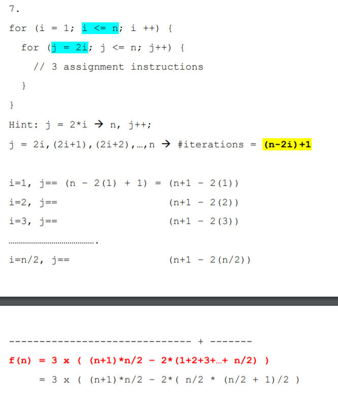 7.
for (i
= 1; i <= n; i ++) {
for (j
2i; j <= n; j++) {
%3D
// 3 assignment instructions
}
}
Hint: j
= 2*i → n, j++;
2i, (2i+1), (2i+2),..., n → #iterations
= (n-2i)+1
i=1, j== (n - 2(1) + 1)
(n+1
2 (1))
i=2, j==
(n+1
2 (2))
i=3, j==
(n+1
2 (3))
i=n/2, j==
(n+1
2 (n/2))
+
f (n)
= 3 x ( (n+1) *n/2
2* (1+2+3+...+ n/2) )
= 3 x ( (n+1) *n/2
2* ( n/2 * (n/2 + 1)/2 )
