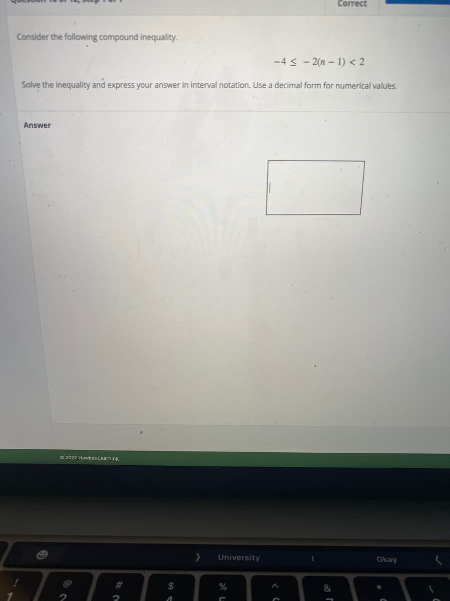 Correct
Consider the following compound inequality.
-4 < - 2(n – 1) < 2
Solve the inequality and express your answer in interval notation. Use a decimal form for numerical values.
Answer
© 2022 Hawkes Learning
University
Okay
%23
%24
&
1.
