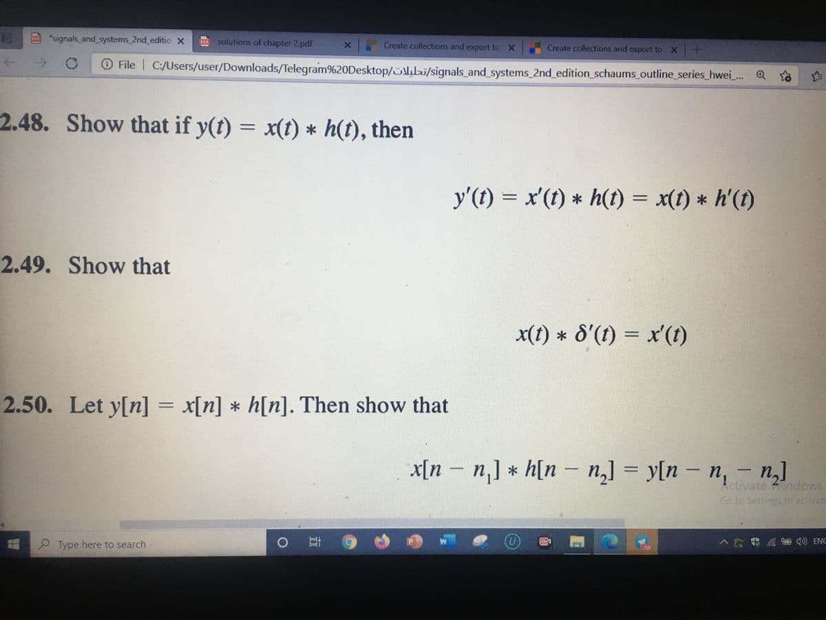 2 "signals_and systems 2nd editic x
solutions of chapter 2.pdf
Create collections and export to
Create collections and export to X
->
O File
C:/Users/user/Downloads/Telegram%20Desktop/ib/signals_and systems_2nd_edition_schaums outline_series_hwei_. Q
2.48. Show that if y(t) = x(t) * h(t), then
y'(t) = x'(t) * h(1) = x(t) * h'(f)
%3D
2.49. Show that
x(t) * 8'(1) = x'(ft)
2.50. Let y[n] = x[n] * h[n]. Then show that
x[n – n,] * h[n – n,] = y[n – n,
n,]
ctivate indows
Go to Settings to activat
P Type here to search
S 40) ENG
