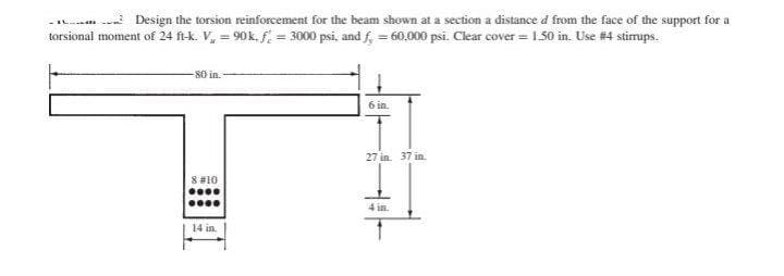 ... Design the torsion reinforcement for the beam shown at a section a distance d from the face of the support for a
torsional moment of 24 ft-k. V = 90k. f = 3000 psi, and f = 60,000 psi. Clear cover = 1.50 in. Use #4 stirrups.
-80 in.
8 #10
****
****
14 in.
6 in.
27 in. 37 in.
4 in.