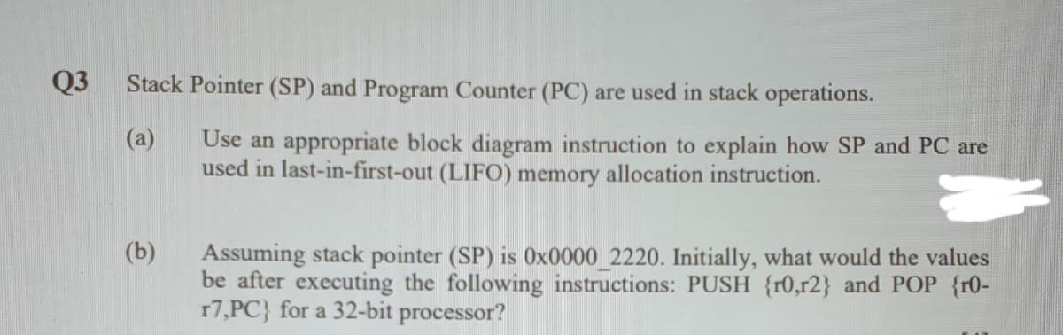 Q3
Stack Pointer (SP) and Program Counter (PC) are used in stack operations.
(a)
Use an appropriate block diagram instruction to explain how SP and PC are
used in last-in-first-out (LIFO) memory allocation instruction.
(b)
Assuming stack pointer (SP) is 0x0000_2220. Initially, what would the values
be after executing the following instructions: PUSH {r0,r2} and POP {r0-
17,PC} for a 32-bit processor?
