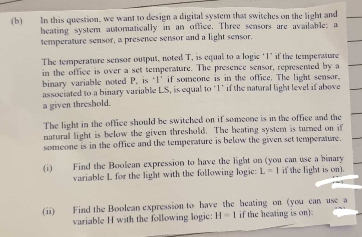 In this question, we want to design a digital system that switches on the light and
heating system automatically in an office. Three sensors are available: a
temperature sensor, a presence sensor and a light sensor.
(b)
The temperature sensor output, noted T, is equal to a logic'l' if the temperature
in the office is over a set temperature. The presence sensor, represented by a
binary variable noted P, is 1' if someone is in the office. The light sensor,
associated to a binary variable LS, is equal to l' if the natural light level if above
a given threshold.
The light in the office should be switched on if someone is in the office and the
natural light is below the given threshold. The heating system is turned on if
someone is in the office and the temperature is below
given set temperature.
Find the Boolean expression to have the light on (you can use a binary
variable L for the light with the following logic: L = 1 if the light is on).
(i)
Find the Boolean expression to have the heating on (you can use a
variable H with the following logic: H = 1 if the heating is on):
(1i)
%3D
