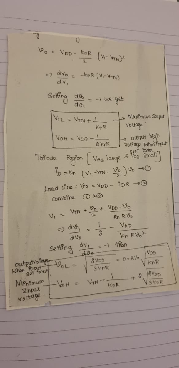 VDD - knR
dvo
-knR (V-VIN)
dv.
Setfing
-1 we get
dui
%3D
VIL
- VTN +
Maximum Input
KnR
Votage
VOH = VDD-
a knR
high
output
vottage when thput
toVOL
Tofode
V. Small
Fogion LVas large &
D= Kn (Vi-VTN - Vo Vo D
Load tino : Vo = VDD-IDR ->e
Combfre
O 20
VIN + Do + VDD -Vo
Kn RUo
=) do,
VDD
kn RV2
-1 thon
dvo
dv,
setfng
VDD
E D.816
outputro bog oL-
When Fpput-
aVDD
knR
get foot
MPnfmum
Input
Noltage
&VDD
VTN T
KnR
