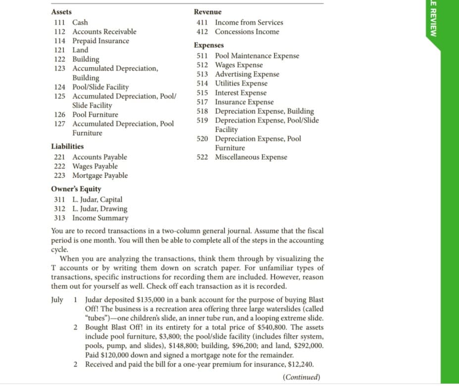 Assets
Revenue
111 Cash
112 Accounts Receivable
411 Income from Services
412 Concessions Income
114 Prepaid Insurance
Expenses
511 Pool Maintenance Expense
512 Wages Expense
513 Advertising Expense
514 Utilities Expense
515 Interest Expense
517 Insurance Expense
518 Depreciation Expense, Building
519 Depreciation Expense, Pool/Slide
Facility
520 Depreciation Expense, Pool
Furniture
121 Land
122 Building
123 Accumulated Depreciation,
Building
124 Pool/Slide Facility
125 Accumulated Depreciation, Pool/
Slide Facility
126 Pool Furniture
127 Accumulated Depreciation, Pool
Furniture
Liabilities
522 Miscellaneous Expense
221 Accounts Payable
222 Wages Payable
223 Mortgage Payable
Owner's Equity
311 L. Judar, Capital
312 L. Judar, Drawing
313 Income Summary
You are to record transactions in a two-column general journal. Assume that the fiscal
period is one month. You will then be able to complete all of the steps in the accounting
cycle.
When you are analyzing the transactions, think them through by visualizing the
T accounts or by writing them down on scratch paper. For unfamiliar types of
transactions, specific instructions for recording them are included. However, reason
them out for yourself as well. Check off each transaction as it is recorded.
July 1 Judar deposited $135,000 in a bank account for the purpose of buying Blast
Off! The business is a recreation area offering three large waterslides (called
"tubes")-one children's slide, an inner tube run, and a looping extreme slide.
2 Bought Blast Off! in its entirety for a total price of $540,800. The assets
include pool furniture, $3,800; the pool/slide facility (includes filter system,
pools, pump, and slides), $148,800; building, $96,200; and land, $292,000.
Paid $120,000 down and signed a mortgage note for the remainder.
2 Received and paid the bill for a one-year premium for insurance, $12,240.
(Continued)
LE REVIEW
