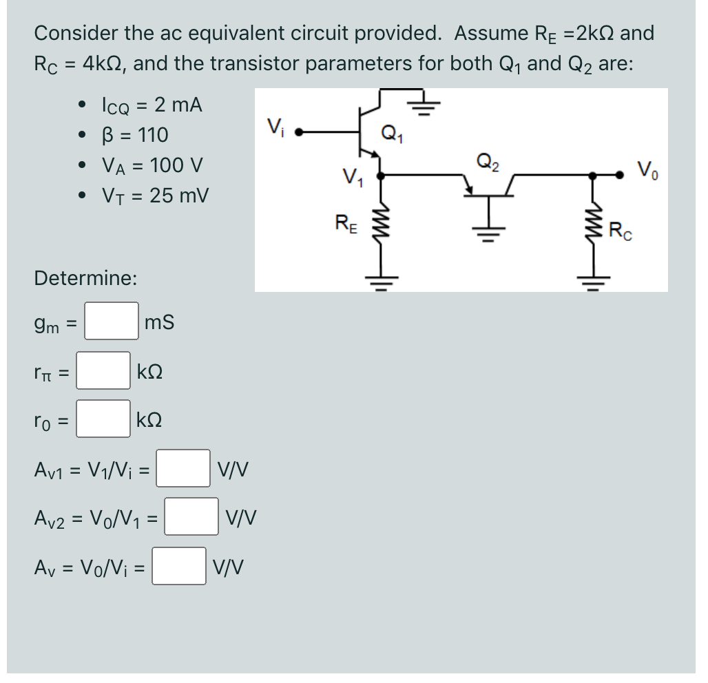 Consider the ac equivalent circuit provided. Assume RE =2kN and
Rc = 4k2, and the transistor parameters for both Q, and Q2 are:
%3D
• Icq = 2 mA
• B = 110
VA = 100 V
Q2
Vo
V,
VT = 25 mV
RE
Rc
Determine:
9m =
ms
ro =
kQ
Av1 = V1/V¡ =
V/V
Av2 = Vo/V1 =
V/V
%3D
Ay = Vo/V¡ =
V/V
