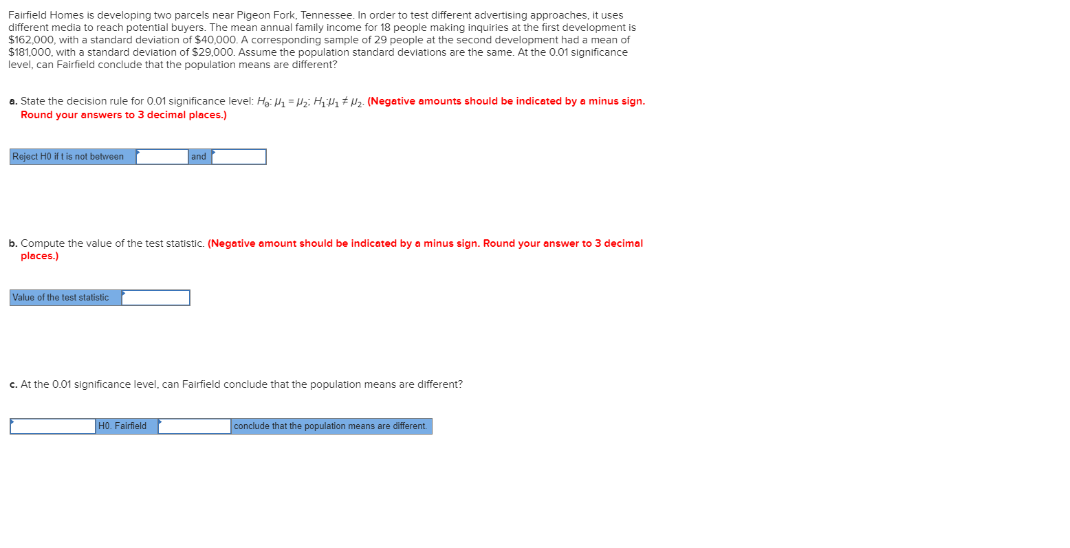Fairfield Homes is developing two parcels near Pigeon Fork, Tennessee. In order to test different advertising approaches, it uses
different media to reach potential buyers. The mean annual family income for 18 people making inquiries at the first development is
$162,000, with a standard deviation of $40,000. A corresponding sample of 29 people at the second development had a mean of
$181,000, with a standard deviation of $29,000. Assume the population standard deviations are the same. At the 0.01 significance
level, can Fairfield conclude that the population means are different?
a. State the decision rule for 0.01 significance level: Hg: H1 = Hz; H # µz- (Negative amounts should be indicated by a minus sign.
Round your answers to 3 decimal places.)
Reject H0 if t is not between
and
b. Compute the value of the test statistic. (Negative amount should be indicated by a minus sign. Round your answer to 3 decimal
places.)
Value of the test statistic
c. At the 0.01 significance level, can Fairfield conclude that the population means are different?
HO. Fairfield
conclude that the population means are different.
