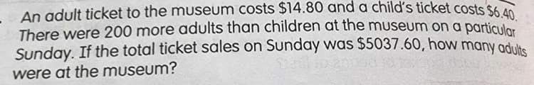 - An adult ticket to the museum costs $14.80 and a child's ticket costs $6.40.
There were 200 more adults than children at the museum on a particuler
Sunday. If the total ticket sales on Sunday was $5037.60, how many aduke
were at the museum?
