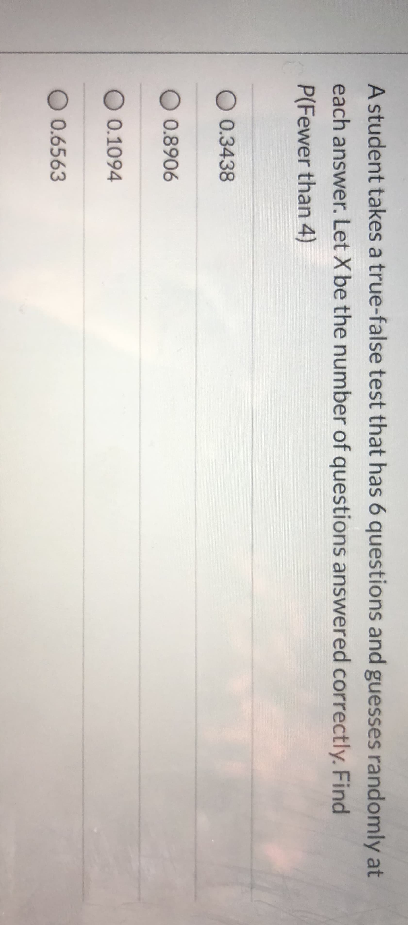 A student takes a true-false test that has 6 questions and guesses randomly at
each answer. Let X be the number of questions answered correctly. Find
P(Fewer than 4)
