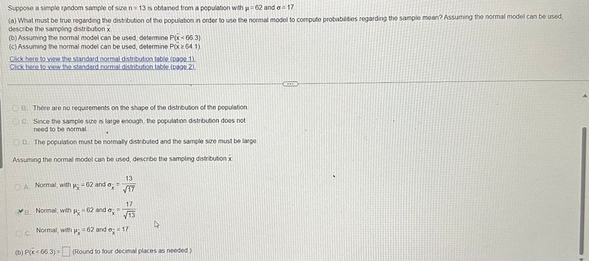 Suppose a simple random sample of size n = 13 is obtained from a population with μ = 62 and o= 17.
(a) What must be true regarding the distribution of the population in order to use the normal model to compute probabilities regarding the sample mean? Assuming the normal model can be used,
describe the sampling distribution x-
(b) Assuming the normal model can be used, determine P(x < 66.3).
(c) Assuming the normal model can be used, determine P(x ≥ 64.1).
Click here to view the standard normal distribution table (page 1)
Click here to view the standard normal distribution table (page 2).
B. There are no requirements on the shape of the distribution of the population.
OC. Since the sample size is large enough, the population distribution does not
need to be normal.
D. The population must be normally distributed and the sample size must be large.
Assuming the normal model can be used, describe the sampling distribution x.
A. Normal, with
OC.
P
B. Normal, with μ = 62 and o
Normal, with
= 62 and ox
Px
13
√17
17
√13
= 62 and x = 17
X
(b) P(x<66.3) = (Round to four decimal places as needed.)
A