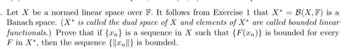 . Let X be a normed linear space over F. It follows from Exercise 1 that X* B(X,F) is a
Banach space. (X* is called the dual space of X and elements of X* are called bounded linear
functionals.) Prove that if (rn} is a sequence in X such that {F(rn)} is bounded for every
F in X, then the sequence {|a|} is bounded.
