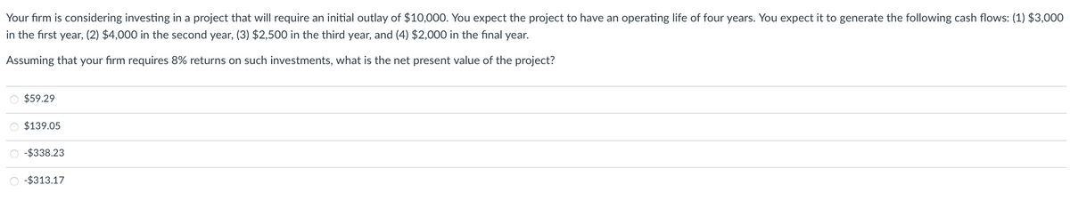 Your firm is considering investing in a project that will require an initial outlay of $10,000. You expect the project to have an operating life of four years. You expect it to generate the following cash flows: (1) $3,000
in the first year, (2) $4,000 in the second year, (3) $2,500 in the third year, and (4) $2,000 in the final year.
Assuming that your firm requires 8% returns on such investments, what is the net present value of the project?
O $59.29
O $139.05
-$338.23
-$313.17