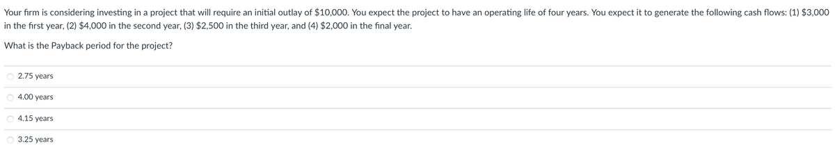 Your firm is considering investing in a project that will require an initial outlay of $10,000. You expect the project to have an operating life of four years. You expect it to generate the following cash flows: (1) $3,000
in the first year, (2) $4,000 in the second year, (3) $2,500 in the third year, and (4) $2,000 in the final year.
What is the Payback period for the project?
2.75 years
4.00 years
4.15 years
O 3.25 years