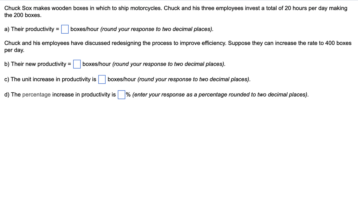Chuck Sox makes wooden boxes in which to ship motorcycles. Chuck and his three employees invest a total of 20 hours per day making
the 200 boxes.
a) Their productivity = boxes/hour (round your response to two decimal places).
Chuck and his employees have discussed redesigning the process to improve efficiency. Suppose they can increase the rate to 400 boxes
per day.
b) Their new productivity
c) The unit increase in productivity is boxes/hour (round your response to two decimal places).
d) The percentage increase in productivity is % (enter your response as a percentage rounded to two decimal places).
=
boxes/hour (round your response to two decimal places).