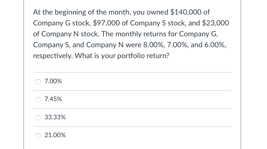 At the beginning of the month, you owned $140,000 of
Company G stock, $97,000 of Company S stock, and $23,000
of Company N stock. The monthly returns for Company G,
Company S, and Company N were 8.00%, 7.00%, and 6.00%,
respectively. What is your portfolio return?
○ 7.00%
7.45%
33.33%
21.00%