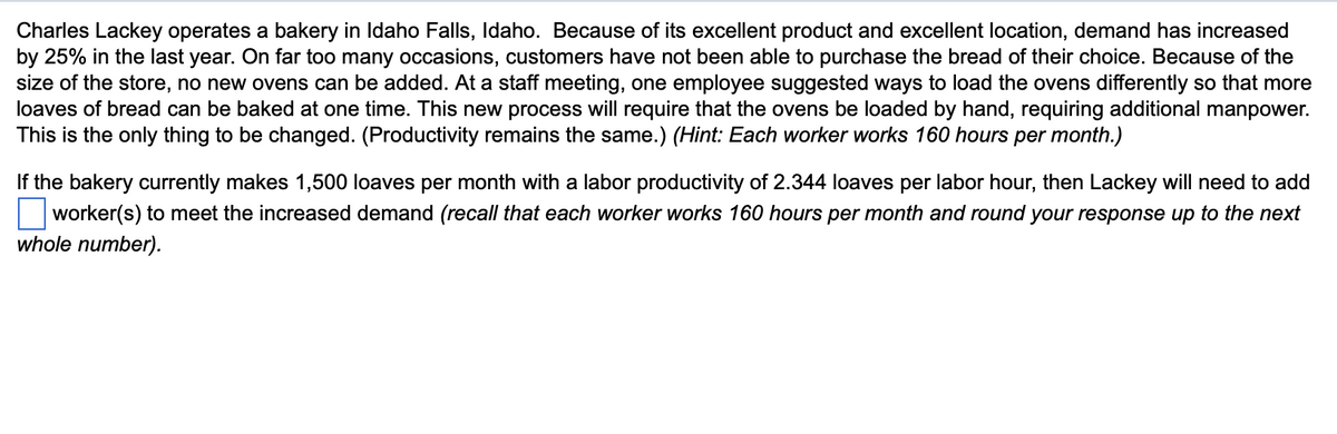 Charles Lackey operates a bakery in Idaho Falls, Idaho. Because of its excellent product and excellent location, demand has increased
by 25% in the last year. On far too many occasions, customers have not been able to purchase the bread of their choice. Because of the
size of the store, no new ovens can be added. At a staff meeting, one employee suggested ways to load the ovens differently so that more
loaves of bread can be baked at one time. This new process will require that the ovens be loaded by hand, requiring additional manpower.
This is the only thing to be changed. (Productivity remains the same.) (Hint: Each worker works 160 hours per month.)
If the bakery currently makes 1,500 loaves per month with a labor productivity of 2.344 loaves per labor hour, then Lackey will need to add
worker(s) to meet the increased demand (recall that each worker works 160 hours per month and round your response up to the next
whole number).