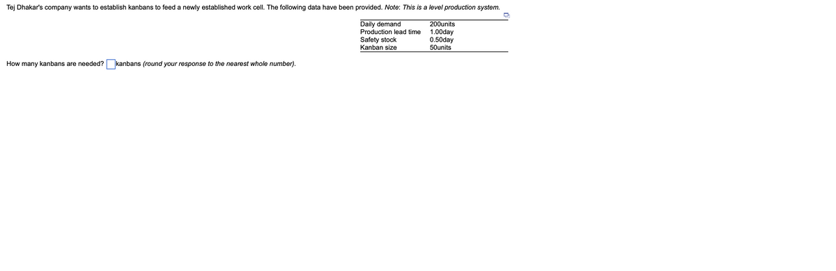 Tej Dhakar's company wants to establish kanbans to feed a newly established work cell. The following data have been provided. Note: This is a level production system.
Daily demand
Production lead time
Safety stock
Kanban size
How many kanbans are needed? kanbans (round your response to the nearest whole number).
200units
1.00day
0.50day
50units