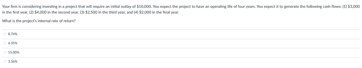 Your firm is considering investing in a project that will require an initial outlay of $10,000. You expect the project to have an operating life of four years. You expect it to generate the following cash flows: (1) $3,000
in the first year, (2) $4,000 in the second year, (3) $2,500 in the third year, and (4) $2,000 in the final year.
What is the project's internal rate of return?
8.74%
6.35%
O 15.00%
3.56%