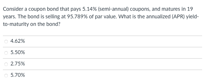 Consider a coupon bond that pays 5.14% (semi-annual) coupons, and matures in 19
years. The bond is selling at 95.789% of par value. What is the annualized (APR) yield-
to-maturity on the bond?
4.62%
5.50%
2.75%
5.70%