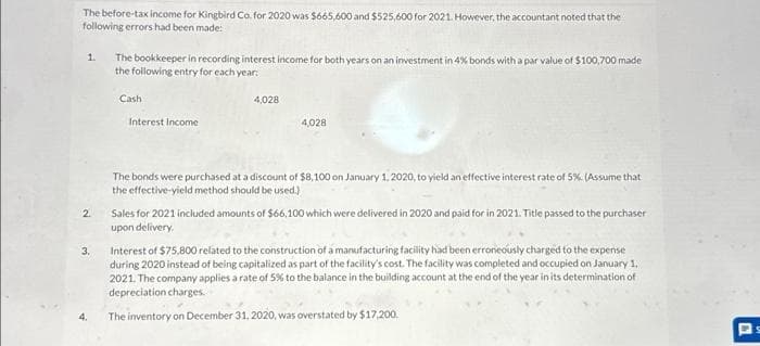 The before-tax income for Kingbird Co. for 2020 was $665,600 and $525,600 for 2021. However, the accountant noted that the
following errors had been made:
1.
2.
3.
4.
The bookkeeper in recording interest income for both years on an investment in 4% bonds with a par value of $100,700 made
the following entry for each year:
Cash
Interest Income
4,028
4,028
The bonds were purchased at a discount of $8,100 on January 1, 2020, to yield an effective interest rate of 5%. (Assume that
the effective-yield method should be used.)
Sales for 2021 included amounts of $66,100 which were delivered in 2020 and paid for in 2021. Title passed to the purchaser
upon delivery.
Interest of $75,800 related to the construction of a manufacturing facility had been erroneously charged to the expense
during 2020 instead of being capitalized as part of the facility's cost. The facility was completed and occupied on January 1,
2021. The company applies a rate of 5% to the balance in the building account at the end of the year in its determination of
depreciation charges.
The inventory on December 31, 2020, was overstated by $17,200.
s