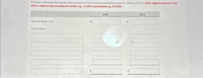 Prepare a schedule showing the determination of corrected income before taxes for 2020 and 2021. (Enter negative amounts using
either a negative sign preceding the number eg. -15,000 or parentheses e.g. (15,000))
Income Before Tax
Corrections:
$
2020
2021