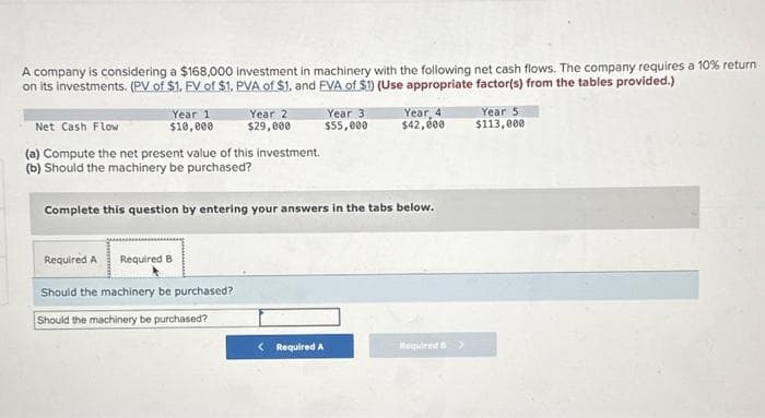 A company is considering a $168,000 investment in machinery with the following net cash flows. The company requires a 10% return
on its investments. (PV of $1. FV of $1. PVA of $1, and EVA of $1) (Use appropriate factor(s) from the tables provided.)
Year 1
$10,000
Year 2
$29,000
Net Cash Flow
(a) Compute the net present value of this investment.
(b) Should the machinery be purchased?
Required A Required B.
Should the machinery be purchased?
Should the machinery be purchased?
Year 3
$55,000
Complete this question by entering your answers in the tabs below.
<Required A
Year 4
$42,000
Required>
Year 5
$113,000