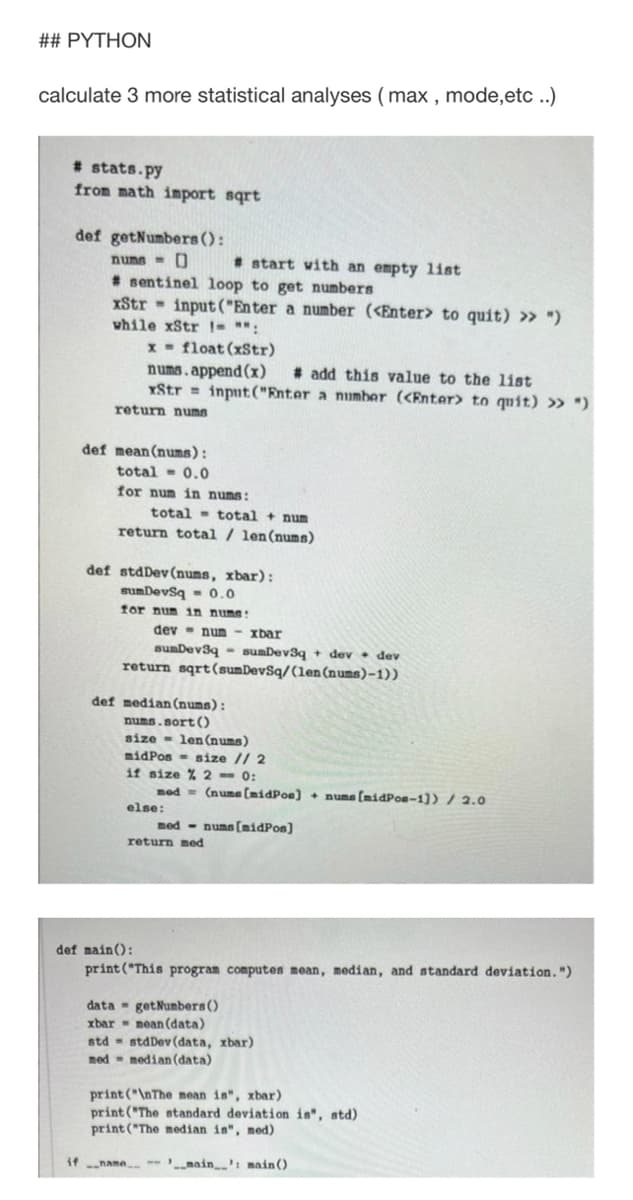 ## PYTHON
calculate 3 more statistical analyses (max , mode,etc .)
* stats.py
from math import sqrt
def getNumbers ():
numa - 0
* sentinel loop to get numbers
xStr - input ("Enter a number (<Enter> to quit) » ")
while xStr !- ":
* start with an empty list
x - float (xStr)
nums.append (x)
YStr = input ("Enter a numher (<Enter> to quit) » ")
# add this value to the list
return nums
def mean (nums):
total - 0.0
for num in nums:
total - total + num
return total / len(nums)
def stdDev (nums, xbar):
sumDevsq - 0.0
for num in numa:
- xbar
sumDev3q - sumDev3q + dev • dev
return sqrt(sumDevSq/(len(nums)-1))
dev- num
def median(nums):
nums.sort()
size - len (nums)
midPos - size // 2
if size % 2 - 0:
mod = (nume (midPoe) + numa (midPoe-1)) / 2.0
else:
med - nums (midPos)
return med
def main():
print("This program computes mean, median, and standard deviation. ")
data - getNumbers()
moan (data)
std - stdDev (data, xbar)
xbar -
med - median (data)
print ("\nThe mean in", xbar)
print ("The standard deviation is", std)
print ("The median is", med)
if name
main': main()
