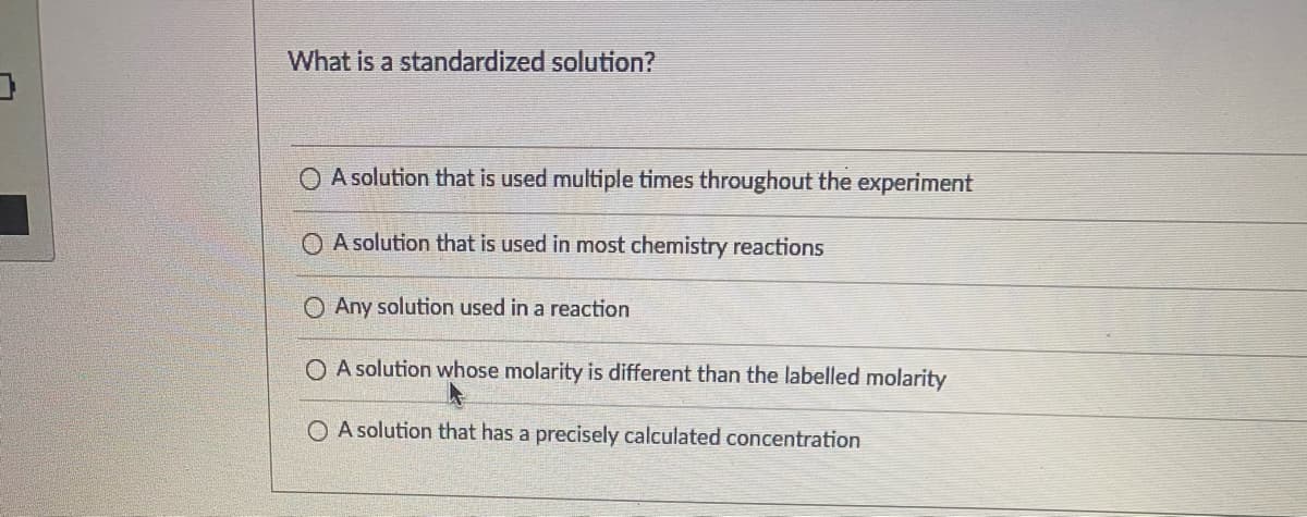 What is a standardized solution?
O A solution that is used multiple times throughout the experiment
A solution that is used in most chemistry reactions
O Any solution used in a reaction
O A solution whose molarity is different than the labelled molarity
O A solution that has a precisely calculated concentration
