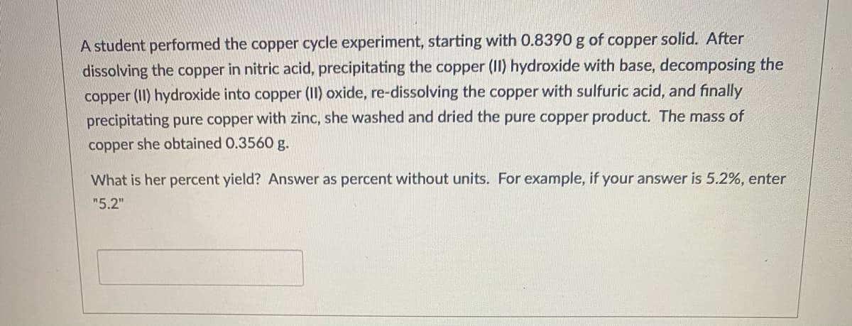 A student performed the copper cycle experiment, starting with 0.8390 g of copper solid. After
dissolving the copper in nitric acid, precipitating the copper (II) hydroxide with base, decomposing the
copper (II) hydroxide into copper (II) oxide, re-dissolving the copper with sulfuric acid, and finally
precipitating pure copper with zinc, she washed and dried the pure copper product. The mass of
copper she obtained 0.3560 g.
What is her percent yield? Answer as percent without units. For example, if your answer is 5.2%, enter
"5.2"
