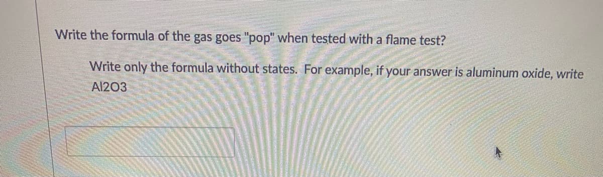 Write the formula of the gas goes "pop" when tested with a flame test?
Write only the formula without states. For example, if your answer is aluminum oxide, write
Al203
