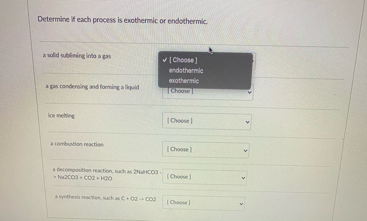 Determine if each process is exothermic or endothermic.
a solid subliming into a gas
V [ Choose ]
endothermic
exothermic
a gas condensing and forming a liquid
Choose]
ice melting
[Choose ]
a combustion reaction
[Choose]
a decomposition reaction, such as 2NaHCO3.
> Na2CO3 + CO2 + H2O
[ Choose ]
a synthesis reaction, such as C+ 02 -> CO2
[ Choose ]
