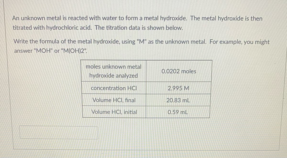 An unknown metal is reacted with water to form a metal hydroxide. The metal hydroxide is then
titrated with hydrochloric acid. The titration data is shown below.
Write the formula of the metal hydroxide, using "M" as the unknown metal. For example, you might
answer "MOH" or "M(OH)2".
moles unknown metal
0.0202 moles
hydroxide analyzed
concentration HCI
2.995 M
Volume HCI, final
20.83 mL
Volume HCI, initial
0.59 mL
