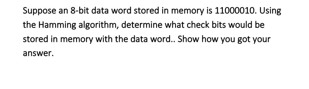 Suppose an 8-bit data word stored in memory is 11000010. Using
the Hamming algorithm, determine what check bits would be
stored in memory with the data word.. Show how you got your
answer.