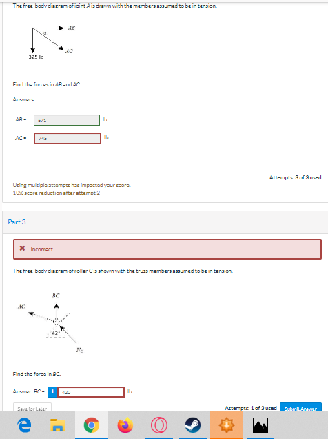 The free-body diagram of jointAis drawn with the members assumed to be in tansion.
AB
AC
325 ib
Find the forces in AB and AC.
Answers:
AB -
671
Ib
AC-
745
Ib
Attempts: 3 of 3 used
Using multiple attempts has impacted your score.
10% score reduction after attempt 2
Part 3
Incorrect
The free-body diagram of roller Cis shown with the truss members assumed to be in tension.
BC
AC
42
Ne
Find the force in BC.
Answer: BC-
420
Ib
Save for Later
Attempts: 1 of 3 used
Submit Anawar
