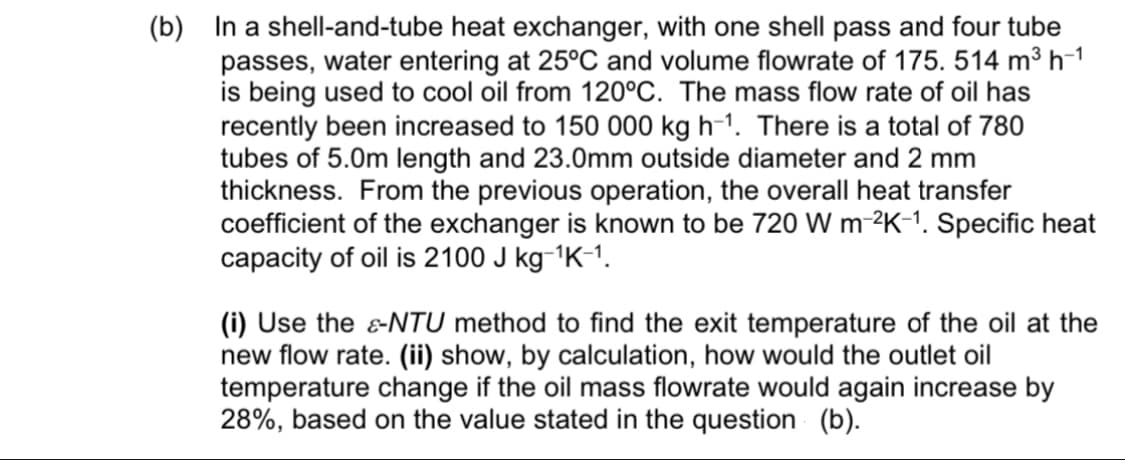 (b) In a shell-and-tube heat exchanger, with one shell pass and four tube
passes, water entering at 25°C and volume flowrate
is being used to cool oil from 120°C. The mass flow rate of oil has
recently been increased to 150 000 kg h-1. There is a total of 780
tubes of 5.0m length and 23.0mm outside diameter and 2 mm
thickness. From the previous operation, the overall heat transfer
coefficient of the exchanger is known to be 720 W m-2K-1. Specific heat
capacity of oil is 2100 J kg-1K-1.
175. 514 m3 h-1
(i) Use the &NTU method to find the exit temperature of the oil at the
new flow rate. (ii) show, by calculation, how would the outlet oil
temperature change if the oil mass flowrate would again increase by
28%, based on the value stated in the question (b).
