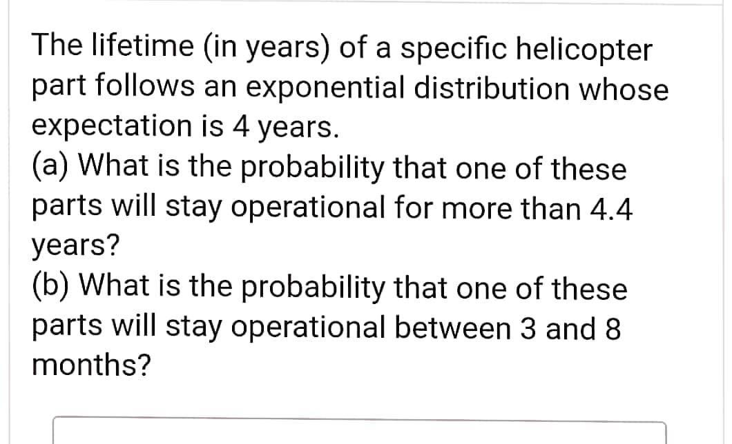 The lifetime (in years) of a specific helicopter
part follows an exponential distribution whose
expectation is 4 years.
(a) What is the probability that one of these
parts will stay operational for more than 4.4
years?
(b) What is the probability that one of these
parts will stay operational between 3 and 8
months?
