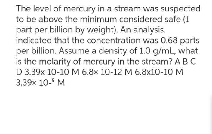 The level of mercury in a stream was suspected
to be above the minimum considered safe (1
part per billion by weight). An analysis.
indicated that the concentration was 0.68 parts
per billion. Assume a density of 1.0 g/mL, what
is the molarity of mercury in the stream? A B C
D 3.39x 10-10 M 6.8x 10-12 M 6.8x10-10 M
3.39× 10-⁹ M