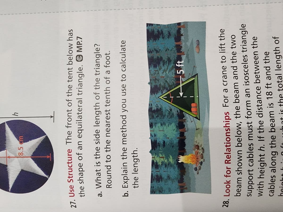 Sure! Here's a transcription suitable for an educational website:

---

**Geometry in Action: Tents and Triangles**

**27. Use Structure**
The front of the tent below is shaped like an equilateral triangle.

a. **Question:** What is the side length of the triangle? Round to the nearest tenth of a foot.

b. **Explanation:** Explain the method you use to calculate the length.

*Diagram Description:* 
The tent is depicted with a schematic showing an equilateral triangle. One side is labeled as 5 ft (feet) indicating the height from the base to the peak.

---

**28. Look for Relationships**
For a crane to lift the beam shown below, the beam and the two support cables must form an isosceles triangle with height \( h \). If the distance between the cables along the beam is 18 ft and the height \( h \) is the total length of the beam, what is the total length of the cables?

*Setting Description:* 
This scenario includes a forest and a campfire, providing a real-life context where understanding the relationships between different triangle types is crucial.

*Visual Elements:*
- **Tent Shape:** Appears as a triangular front with a height line that is 5 ft.
- **Beam Context:** Imagined scenario involving a crane and an isosceles triangle that must be analyzed in context.

--- 

This educational module invites students to engage deeply with geometric concepts, applying structure and relational thinking to solve practical problems.