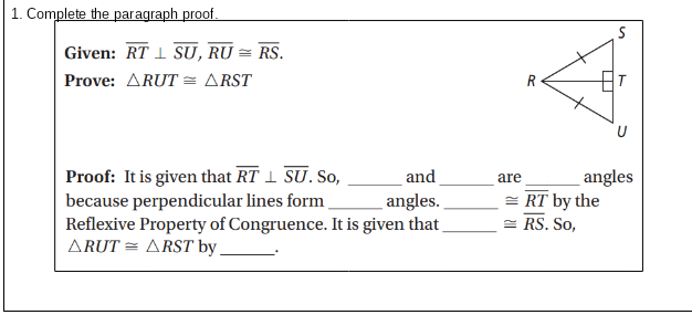 1. Complete the paragraph proof.
Given: RT 1 SU, RU = RS.
Prove: ARUT = ARST
Proof: It is given that RT I SU. So,
and
angles
= RT by the
= RS. So,
are
because perpendicular lines form
Reflexive Property of Congruence. It is given that
ARUT = ARST by .
angles.
