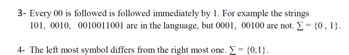 3- Every 00 is followed is followed immediately by 1. For example the strings
101, 0010, 0010011001 are in the language, but 0001, 00100 are not. E= {0, 1}.
4- The left most symbol differs from the right most one. E= {0,1}.
