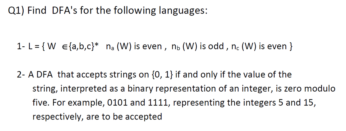 Q1) Find DFA's for the following languages:
1- L = { W e{a,b,c}* na (W) is even , n, (W) is odd , n. (W) is even }
2- A DFA that accepts strings on {0, 1} if and only if the value of the
string, interpreted as a binary representation of an integer, is zero modulo
five. For example, 0101 and 1111, representing the integers 5 and 15,
respectively, are to be accepted
