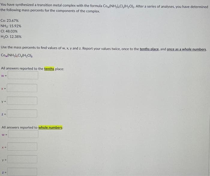 You have synthesized a transition metal complex with the formula Cow(NH3), Cly(H₂O). After a series of analyses, you have determined
the following mass percents for the components of the complex.
Co: 23.67%
NH3: 15.92%
CI: 48.03%
H₂O: 12.38%
Use the mass percents to find values of w, x, y and z. Report your values twice, once to the tenths place, and once as a whole numbers.
Cow(NH3), Cly(H₂O)₂
All answers reported to the tenths place:
W =
X=
y=
2=
All answers reported to whole numbers:
W=
x =
y =
7