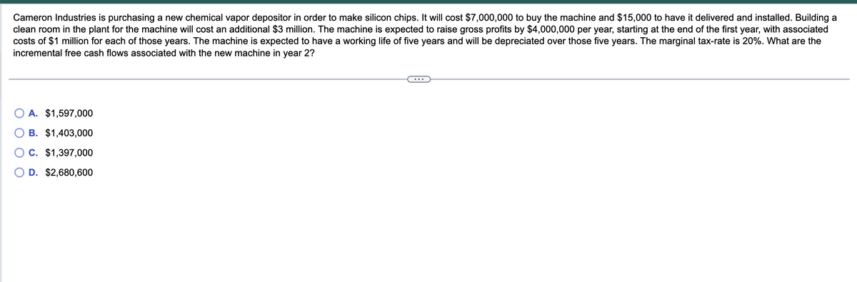 Cameron Industries is purchasing a new chemical vapor depositor in order to make silicon chips. It will cost $7,000,000 to buy the machine and $15,000 to have it delivered and installed. Building a
clean room in the plant for the machine will cost an additional $3 million. The machine is expected to raise gross profits by $4,000,000 per year, starting at the end of the first year, with associated
costs of $1 million for each of those years. The machine is expected to have a working life of five years and will be depreciated over those five years. The marginal tax-rate is 20%. What are the
incremental free cash flows associated with the new machine in year 2?
A. $1,597,000
B. $1,403,000
C. $1,397,000
O D. $2,680,600