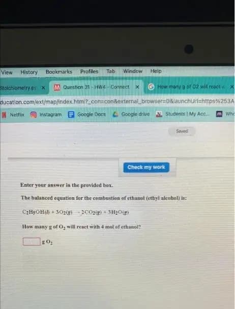 View History Bookmarks Profiles Tab Window Help
Stoichiometry.prx M Question 31-HW-Connect x G How many g of 02 will react. x
ducation.com/ext/map/index.html?_con=con&external_browser=0&launchurl=https%253A
Netflix Instagram Google Docs Google drive Students 1 My Acc...
Check my work
g0₂
Saved
Enter your answer in the provided box.
The balanced equation for the combustion of ethanol (ethyl alcohol) is:
C₂H5OH()+302(g) 2002(g) + 3H₂O(g)
How many g of O, will react with 4 mol of ethanol?
m Who